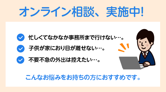 オンライン相談、実施中！,忙しくてなかなか事務所にまで行けない...。,子供が家におり目が離せない...。,不要不急の外出は控えたい...。,こんなお悩みをお持ちの方におすすめです。